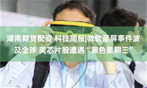 湖南期货配资 科技周报|微软蓝屏事件波及全球 美芯片股遭遇“黑色星期三”