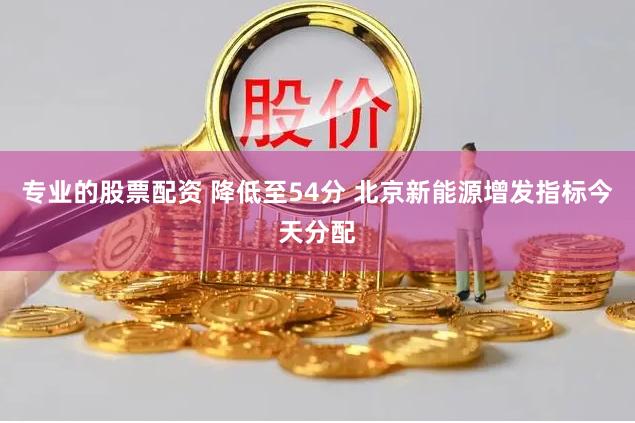 专业的股票配资 降低至54分 北京新能源增发指标今天分配