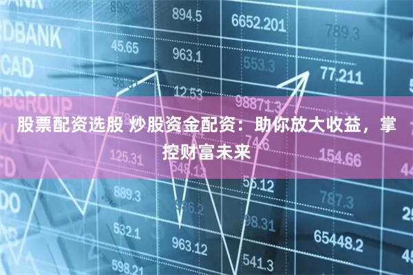 股票配资选股 炒股资金配资：助你放大收益，掌控财富未来
