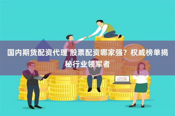 国内期货配资代理 股票配资哪家强？权威榜单揭秘行业领军者
