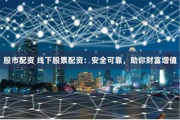 股市配资 线下股票配资：安全可靠，助你财富增值