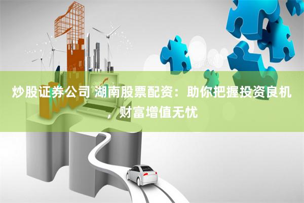 炒股证券公司 湖南股票配资：助你把握投资良机，财富增值无忧