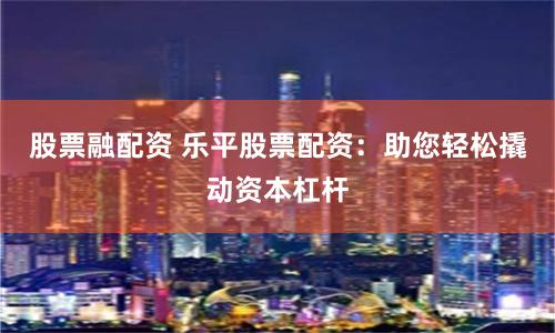 股票融配资 乐平股票配资：助您轻松撬动资本杠杆