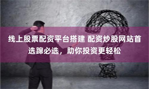 线上股票配资平台搭建 配资炒股网站首选蹿必选，助你投资更轻松