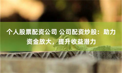 个人股票配资公司 公司配资炒股：助力资金放大，提升收益潜力