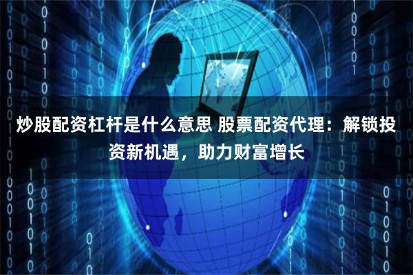 炒股配资杠杆是什么意思 股票配资代理：解锁投资新机遇，助力财富增长