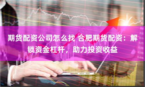 期货配资公司怎么找 合肥期货配资：解锁资金杠杆，助力投资收益