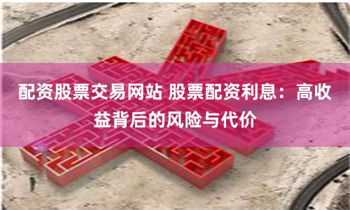 配资股票交易网站 股票配资利息：高收益背后的风险与代价