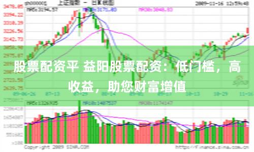 股票配资平 益阳股票配资：低门槛，高收益，助您财富增值