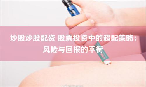 炒股炒股配资 股票投资中的超配策略：风险与回报的平衡