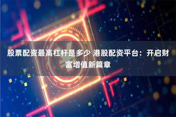 股票配资最高杠杆是多少 港股配资平台：开启财富增值新篇章