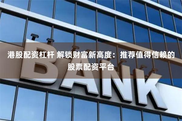 港股配资杠杆 解锁财富新高度：推荐值得信赖的股票配资平台