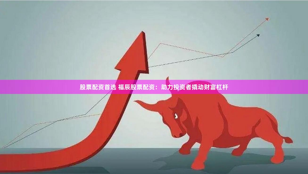 股票配资首选 福辰股票配资：助力投资者撬动财富杠杆