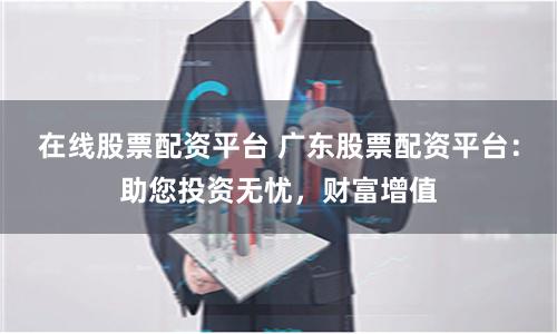 在线股票配资平台 广东股票配资平台：助您投资无忧，财富增值
