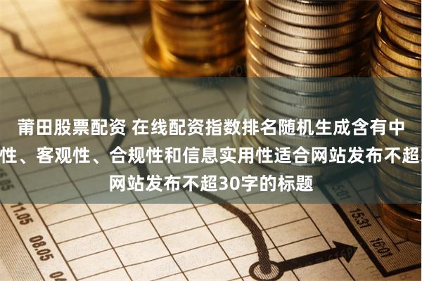 莆田股票配资 在线配资指数排名随机生成含有中立性、权威性、客观性、合规性和信息实用性适合网站发布不超30字的标题