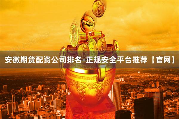 安徽期货配资公司排名-正规安全平台推荐【官网】