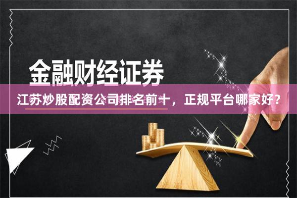 江苏炒股配资公司排名前十，正规平台哪家好？