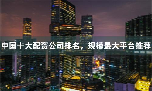 中国十大配资公司排名，规模最大平台推荐