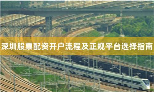 深圳股票配资开户流程及正规平台选择指南